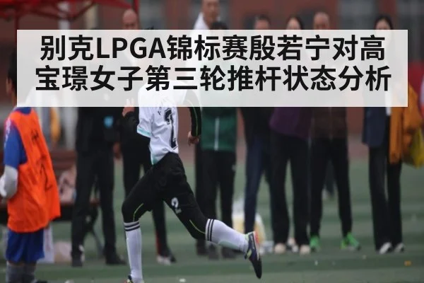 别克LPGA锦标赛殷若宁对高宝璟女子第三轮推杆状态分析