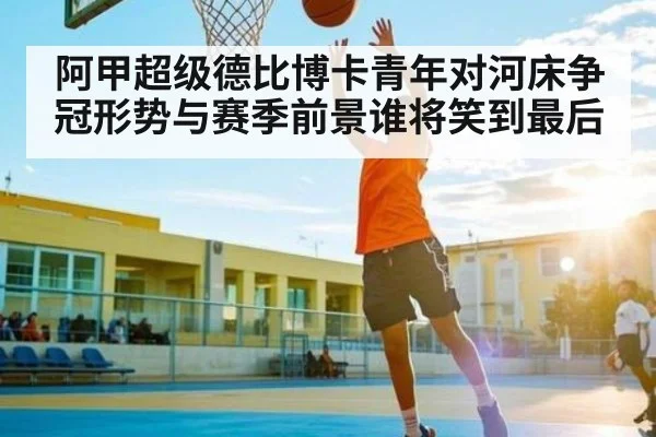 阿甲超级德比博卡青年对河床争冠形势与赛季前景谁将笑到最后